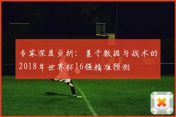 专家深度分析:基于数据与战术的2018年世界杯16强精准预测