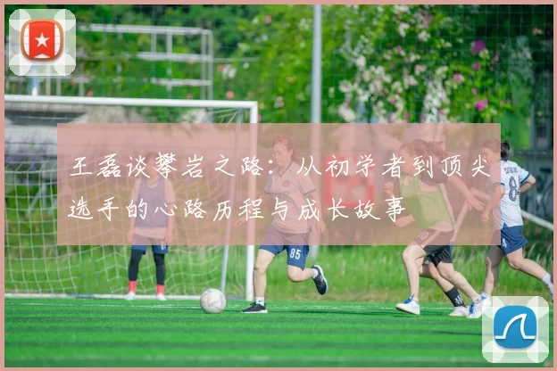王磊谈攀岩之路:从初学者到顶尖选手的心路历程与成长故事