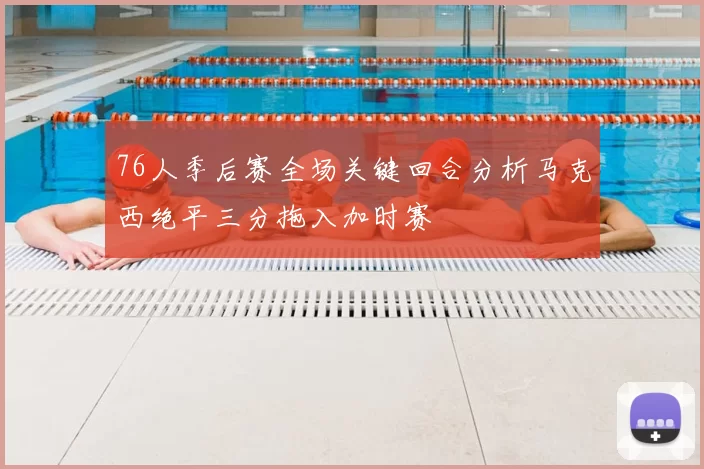 76人季后赛全场关键回合分析马克西绝平三分拖入加时赛