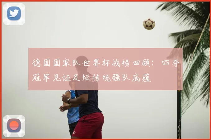 德国国家队世界杯战绩回顾：四夺冠军见证足坛传统强队底蕴