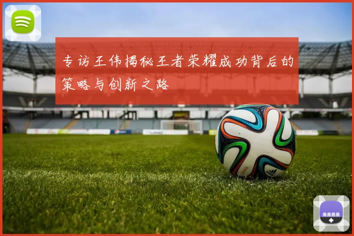 专访王伟揭秘王者荣耀成功背后的策略与创新之路