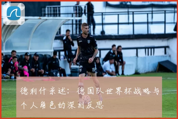 德利什亲述：德国队世界杯战略与个人角色的深刻反思