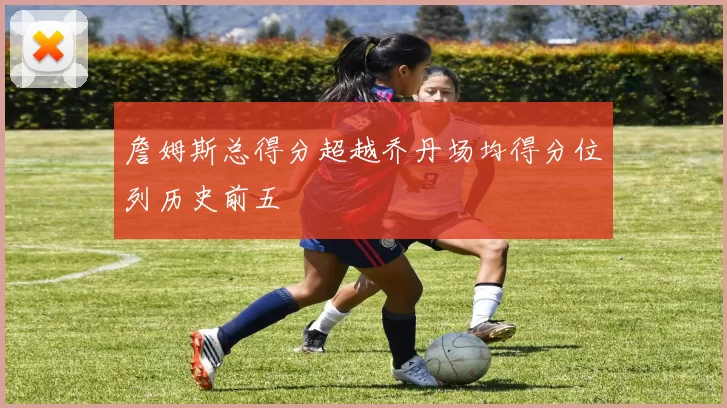 詹姆斯总得分超越乔丹场均得分位列历史前五