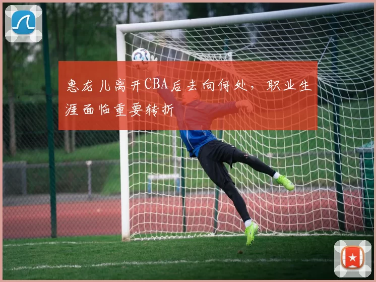 惠龙儿离开CBA后去向何处，职业生涯面临重要转折