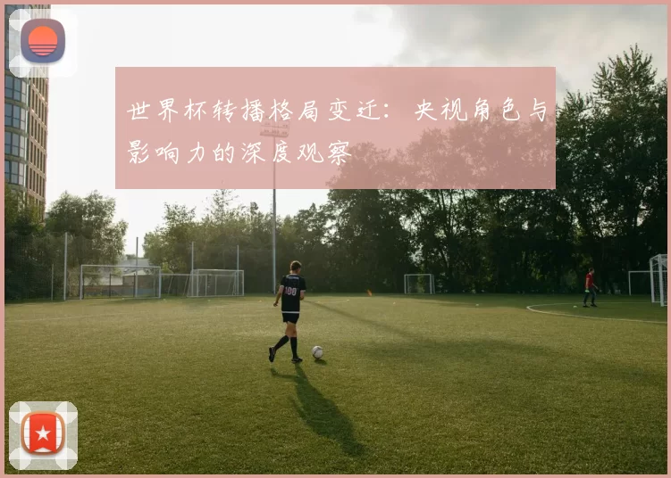 世界杯转播格局变迁：央视角色与影响力的深度观察