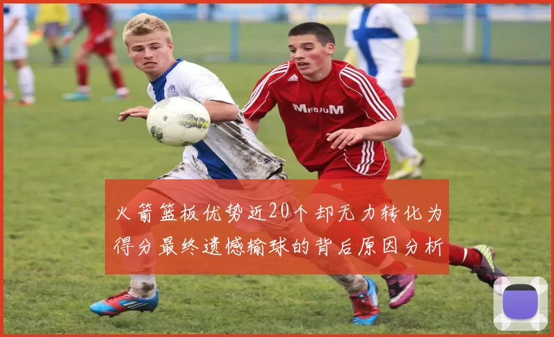 火箭篮板优势近20个却无力转化为得分最终遗憾输球的背后原因分析