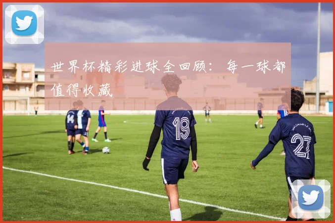 世界杯精彩进球全回顾:每一球都值得收藏