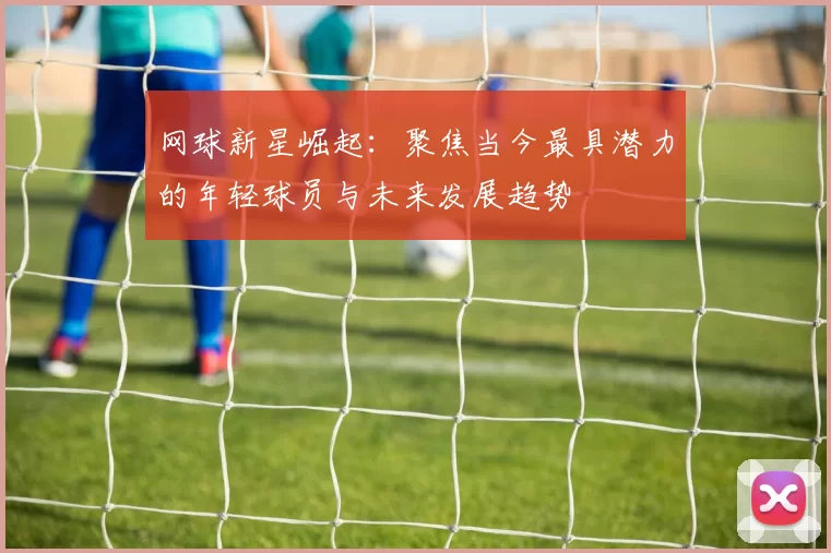 网球新星崛起：聚焦当今最具潜力的年轻球员与未来发展趋势