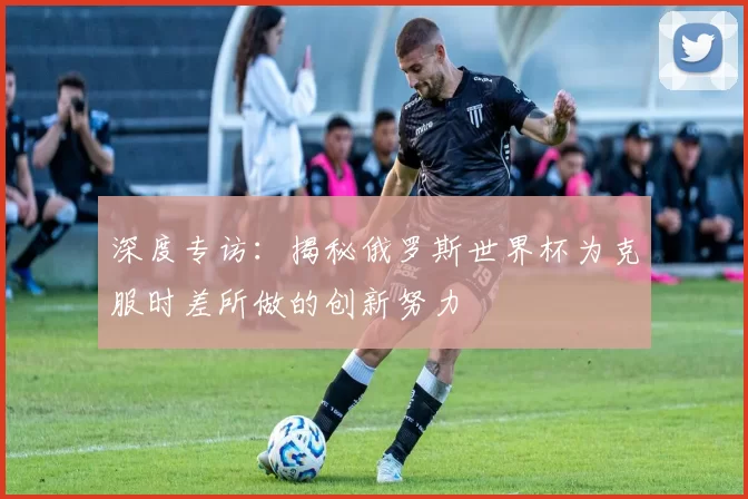 深度专访:揭秘俄罗斯世界杯为克服时差所做的创新努力