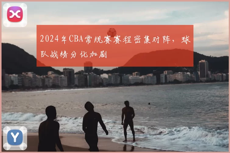 2024年CBA常规赛赛程密集对阵，球队战绩分化加剧